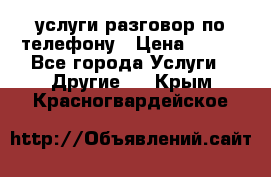 услуги разговор по телефону › Цена ­ 800 - Все города Услуги » Другие   . Крым,Красногвардейское